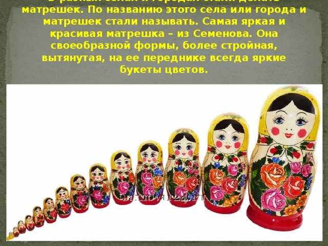 В разных селах и городах стали делать матрешек. По названию этого села или города и матрешек стали называть. Самая яркая и красивая матрешка – из Семенова. Она своеобразной формы, более стройная, вытянутая, на ее переднике всегда яркие букеты цветов. 