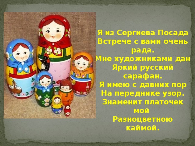    Я из Сергиева Посада Встрече с вами очень рада. Мне художниками дан Яркий русский сарафан. Я имею с давних пор На переднике узор. Знаменит платочек мой Разноцветною каймой. 