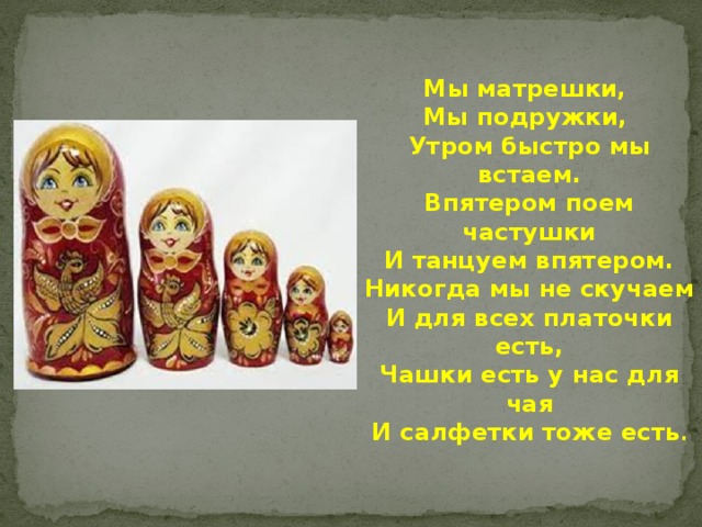 Мы матрешки, Мы подружки, Утром быстро мы встаем. Впятером поем частушки И танцуем впятером. Никогда мы не скучаем И для всех платочки есть, Чашки есть у нас для чая И салфетки тоже есть . 
