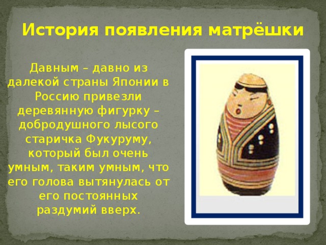История появления матрёшки Давным – давно из далекой страны Японии в Россию привезли деревянную фигурку – добродушного лысого старичка Фукуруму, который был очень умным, таким умным, что его голова вытянулась от его постоянных раздумий вверх. 