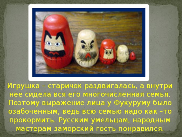 Игрушка – старичок раздвигалась, а внутри нее сидела вся его многочисленная семья. Поэтому выражение лица у Фукуруму было озабоченным, ведь всю семью надо как –то прокормить. Русским умельцам, народным мастерам заморский гость понравился. 