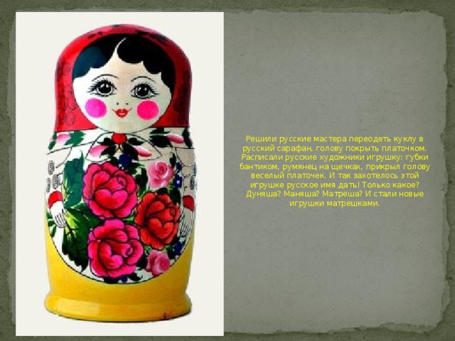 Решили русские мастера переодеть куклу в русский сарафан, голову покрыть платочком. Расписали русские художники игрушку: губки бантиком, румянец на щечках, прикрыл голову веселый платочек. И так захотелось этой игрушке русское имя дать! Только какое? Дуняша? Маняша? Матреша? И стали новые игрушки матрешками. 