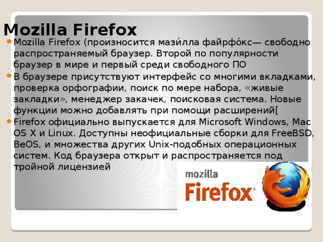 Mozilla Firefox Mozilla Firefox (произносится мази́лла файрфо́кс— свободно распространяемый браузер. Второй по популярности браузер в мире и первый среди свободного ПО В браузере присутствуют интерфейс со многими вкладками, проверка орфографии, поиск по мере набора, «живые закладки», менеджер закачек, поисковая система. Новые функции можно добавлять при помощи расширений[ Firefox официально выпускается для Microsoft Windows, Mac OS X и Linux. Доступны неофициальные сборки для FreeBSD, BeOS, и множества других Unix-подобных операционных систем. Код браузера открыт и распространяется под тройной лицензией 