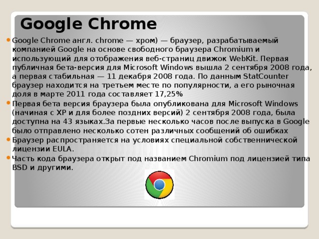  Google Chrome Google Chrome англ. chrome — хром) — браузер, разрабатываемый компанией Google на основе свободного браузера Chromium и использующий для отображения веб-страниц движок WebKit. Первая публичная бета-версия для Microsoft Windows вышла 2 сентября 2008 года, а первая стабильная — 11 декабря 2008 года. По данным StatCounter браузер находится на третьем месте по популярности, а его рыночная доля в марте 2011 года составляет 17,25% Первая бета версия браузера была опубликована для Microsoft Windows (начиная с XP и для более поздних версий) 2 сентября 2008 года, была доступна на 43 языках.За первые несколько часов после выпуска в Google было отправлено несколько сотен различных сообщений об ошибках Браузер распространяется на условиях специальной собственнической лицензии EULA. Часть кода браузера открыт под названием Chromium под лицензией типа BSD и другими. 