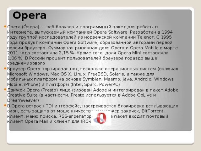  Opera Opera (О́пера) — веб-браузер и программный пакет для работы в Интернете, выпускаемый компанией Opera Software. Разработан в 1994 году группой исследователей из норвежской компании Telenor. С 1995 года продукт компании Opera Software, образованной авторами первой версии браузера. Суммарная рыночная доля Opera и Opera Mobile в марте 2011 года составляла 2,15 %. Кроме того, доля Opera Mini составляла 1,06 %. В России процент пользователей браузера гораздо выше среднемирового Браузер Opera портирован под несколько операционных систем (включая Microsoft Windows, Mac OS X, Linux, FreeBSD, Solaris, а также для мобильных платформ на основе Symbian, Maemo, Java, Android, Windows Mobile, iPhone) и платформ (Intel, Sparc, PowerPC) Движок Opera (Presto) лицензирован Adobe и интегрирован в пакет Adobe Creative Suite (в частности, Presto используется в Adobe GoLive и Dreamweaver) В Opera встроен TDI-интерфейс, настраивается блокировка всплывающих окон, есть защита от мошенничества, менеджер закачек, BitTorrent-клиент, меню поиска, RSS-агрегатор. Также в пакет входит почтовый клиент Opera Mail и клиент для IRC-сетей. 