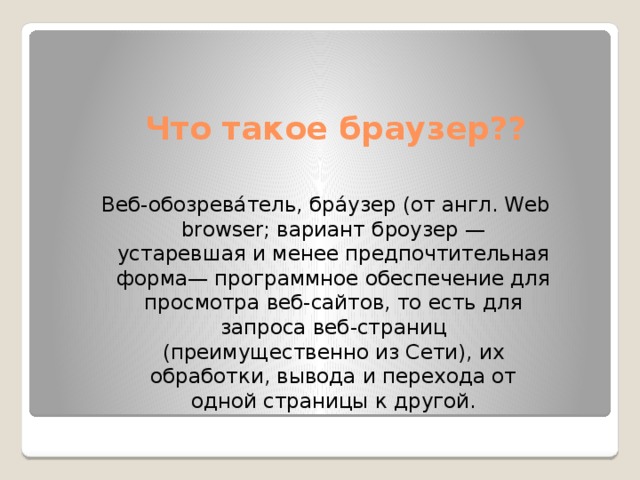 Что такое браузер?? Веб-обозрева́тель, бра́узер (от англ. Web browser; вариант броузер — устаревшая и менее предпочтительная форма— программное обеспечение для просмотра веб-сайтов, то есть для запроса веб-страниц (преимущественно из Сети), их обработки, вывода и перехода от одной страницы к другой. 