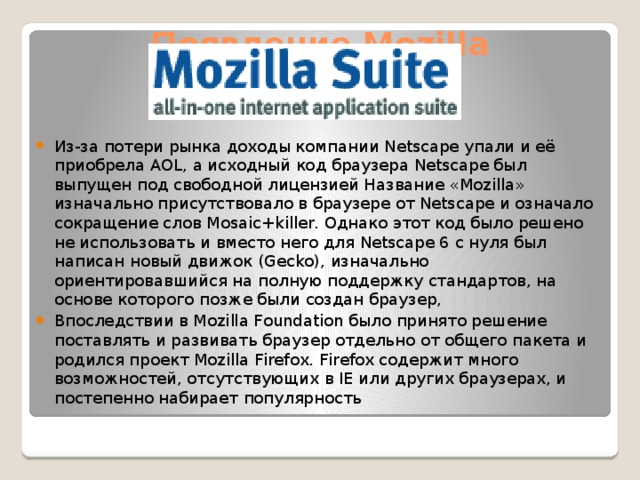 Появление Mozilla Из-за потери рынка доходы компании Netscape упали и её приобрела AOL, а исходный код браузера Netscape был выпущен под свободной лицензией Название «Mozilla» изначально присутствовало в браузере от Netscape и означало сокращение слов Mosaic+killer. Однако этот код было решено не использовать и вместо него для Netscape 6 с нуля был написан новый движок (Gecko), изначально ориентировавшийся на полную поддержку стандартов, на основе которого позже были создан браузер, Впоследствии в Mozilla Foundation было принято решение поставлять и развивать браузер отдельно от общего пакета и родился проект Mozilla Firefox. Firefox содержит много возможностей, отсутствующих в IE или других браузерах, и постепенно набирает популярность 