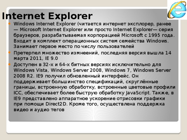 Internet Explorer Windows Internet Explorer (читается интернет эксплорер, ранее — Microsoft Internet Explorer или просто Internet Explorer— серия браузеров, разрабатываемая корпорацией Microsoft с 1995 года. Входит в комплект операционных систем семейства Windows. Занимает первое место по числу пользователей Претерпел множество измнеений, последняя версия вышла 14 марта 2011, IE 9.0 Доступен в 32-х и 64-х битных версиях исключительно для Windows Vista, Windows Server 2008, Windows 7, Windows Server 2008 R2. IE9 получил обновленный интерфейс. Он поддерживает большинство спецификаций, скруглённые границы, встроенную обработку, встроенные цветовые профили ICC, обеспечивает более быструю обработку JavaScript. Также, в IE9 представлено аппаратное ускорение отрисовки графики при помощи Direct2D. Кроме того, осуществлена поддержка видео и аудио тегов 