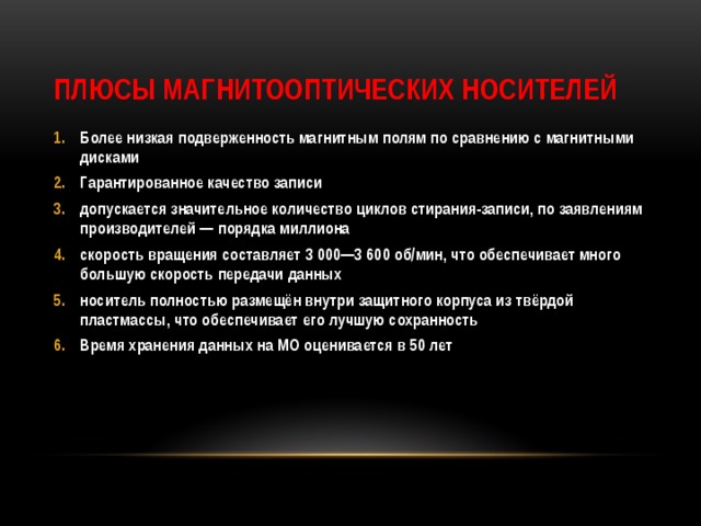 Плюсы магнитооптических носителей Более низкая подверженность магнитным полям по сравнению с магнитными дисками Гарантированное качество записи допускается значительное количество циклов стирания-записи, по заявлениям производителей — порядка миллиона скорость вращения составляет 3 000—3 600 об/мин, что обеспечивает много большую скорость передачи данных носитель полностью размещён внутри защитного корпуса из твёрдой пластмассы, что обеспечивает его лучшую сохранность Время хранения данных на MO оценивается в 50 лет 