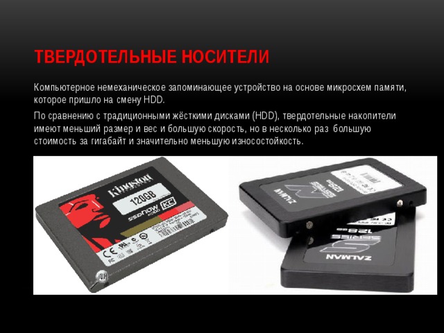 Твердотельные носители Компьютерное немеханическое запоминающее устройство на основе микросхем памяти, которое пришло на смену HDD. По сравнению с традиционными жёсткими дисками (HDD), твердотельные накопители имеют меньший размер и вес и большую скорость, но в несколько раз большую стоимость за гигабайт и значительно меньшую износостойкость. 