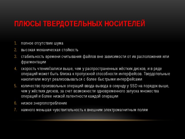 Плюсы твердотельных носителей полное отсутствие шума высокая механическая стойкость стабильность времени считывания файлов вне зависимости от их расположения или фрагментации скорость чтения/записи выше, чем у распространенных жёстких дисков, и в ряде операций может быть близка к пропускной способности интерфейсов. Твердотельные накопители могут реализовываться с более быстрыми интерфейсами количество произвольных операций ввода-вывода в секунду у SSD на порядок выше, чем у жёстких дисков, за счет возможности одновременного запуска множества операций и более низкой латентности каждой операции низкое энергопотребление намного меньшая чувствительность к внешним электромагнитным полям 