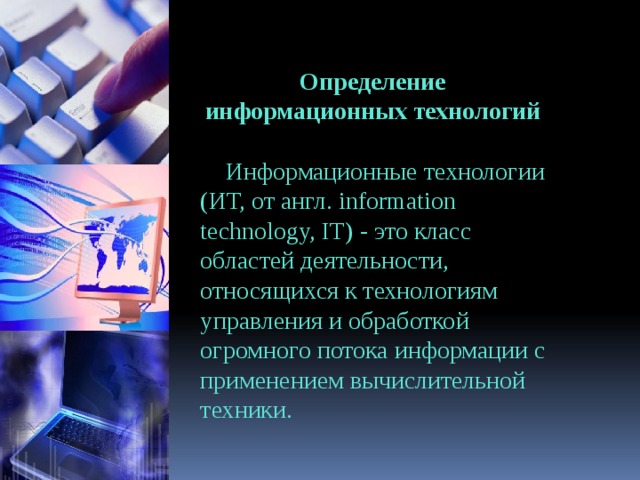 Определение информационных технологий Информационные технологии (ИТ, от англ. information technology, IT) - это класс областей деятельности, относящихся к технологиям управления и обработкой огромного потока информации с применением вычислительной техники. 