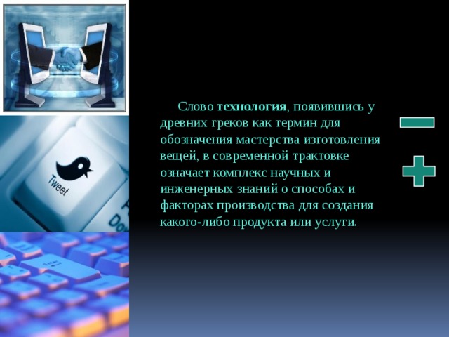 Слово технология , появившись у древних греков как термин для обозначения мастерства изготовления вещей, в современной трактовке означает комплекс научных и инженерных знаний о способах и факторах производства для создания какого-либо продукта или услуги. 