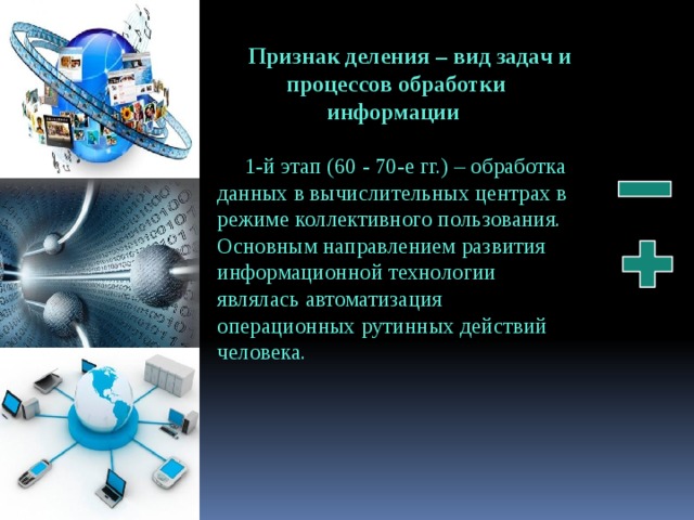 Признак деления – вид задач и процессов обработки информации 1-й этап (60 - 70-е гг.) – обработка данных в вычислительных центрах в режиме кол­лективного пользования. Основным направлением развития информационной технологии являлась автоматизация операционных рутинных действий человека. 