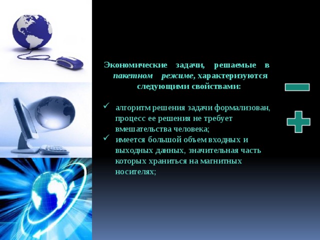 Экономические    задачи,    решаемые    в    пакетном    режиме , характеризуются следующими свойствами:  алгоритм решения задачи формализован, процесс ее решения не требует вмешательства человека; имеется большой объем входных и выходных данных, значительная часть которых храниться на магнитных носителях; 