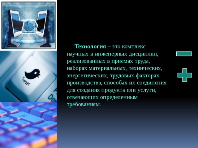 Технология – это комплекс научных и инженерных дисциплин, реализованных в приемах труда, наборах материальных, технических, энергетических, трудовых факторах производства, способах их соединения для создания продукта или услуги, отвечающих определенным требованиям. 