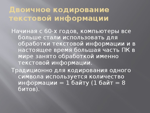Двоичное кодирование текстовой информации Начиная с 60-х годов, компьютеры все больше стали использовать для обработки текстовой информации и в настоящее время большая часть ПК в мире занято обработкой именно текстовой информации. Традиционно для кодирования одного символа используется количество информации = 1 байту (1 байт = 8 битов). 