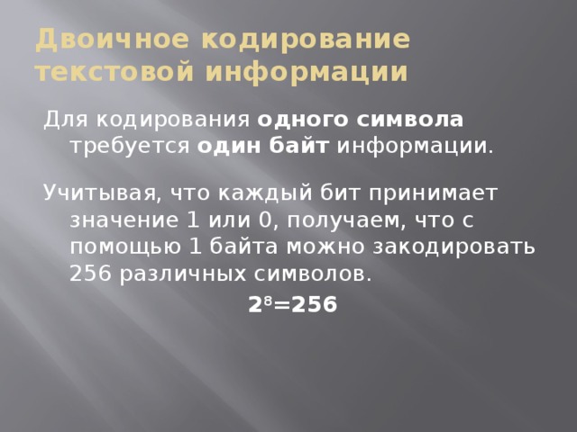 Двоичное кодирование текстовой информации Для кодирования одного символа требуется один байт информации. Учитывая, что каждый бит принимает значение 1 или 0, получаем, что с помощью 1 байта можно закодировать 256 различных символов. 2 8 =256 