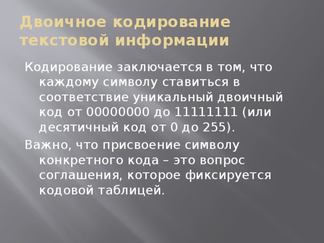 Двоичное кодирование текстовой информации Кодирование заключается в том, что каждому символу ставиться в соответствие уникальный двоичный код от 00000000 до 11111111 (или десятичный код от 0 до 255). Важно, что присвоение символу конкретного кода – это вопрос соглашения, которое фиксируется кодовой таблицей. 