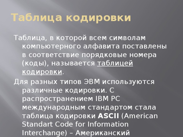 Таблица кодировки Таблица, в которой всем символам компьютерного алфавита поставлены в соответствие порядковые номера (коды), называется таблицей кодировки . Для разных типов ЭВМ используются различные кодировки. С распространением IBM PC международным стандартом стала таблица кодировки ASCII ( American Standart Code for Information Interchange ) – Американский стандартный код для информационного обмена. 