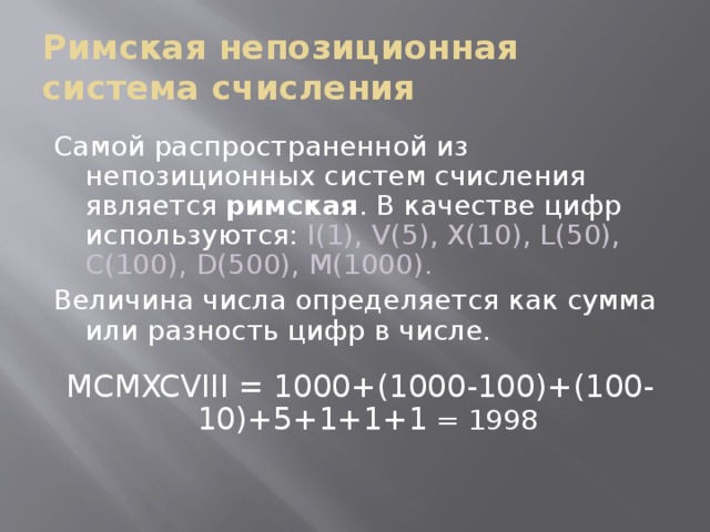 Римская непозиционная система счисления Самой распространенной из непозиционных систем счисления является римская . В качестве цифр используются: I(1), V(5), X(10), L(50), C(100), D(500), M(1000). Величина числа определяется как сумма или разность цифр в числе.   MCMXCVIII = 1000+(1000-100)+(100-10)+5+1+1+1  = 1998  