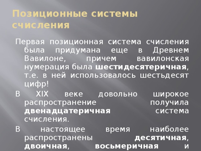 Позиционные системы счисления Первая позиционная система счисления была придумана еще в Древнем Вавилоне, причем вавилонская нумерация была шестидесятеричная , т.е. в ней использовалось шестьдесят цифр! В XIX веке довольно широкое распространение получила двенадцатеричная система счисления. В настоящее время наиболее распространены десятичная , двоичная , восьмеричная и шестнадцатеричная системы счисления. 