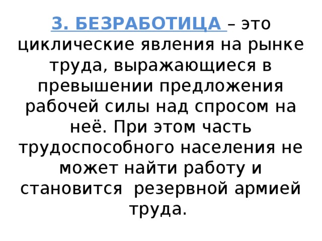 3. БЕЗРАБОТИЦА – это циклические явления на рынке труда, выражающиеся в превышении предложения рабочей силы над спросом на неё. При этом часть трудоспособного населения не может найти работу и становится резервной армией труда. 