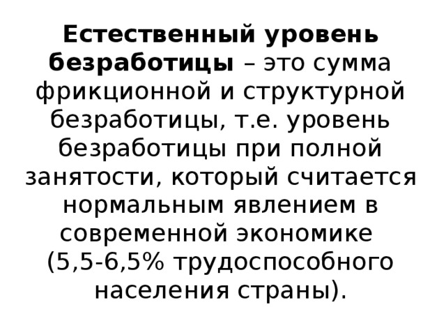 Естественный уровень безработицы – это сумма фрикционной и структурной безработицы, т.е. уровень безработицы при полной занятости, который считается нормальным явлением в современной экономике  (5,5-6,5% трудоспособного населения страны). 