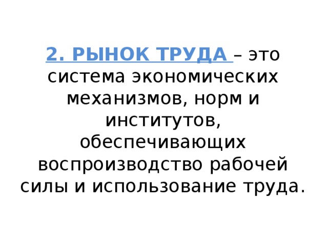 2. РЫНОК ТРУДА – это система экономических механизмов, норм и институтов, обеспечивающих воспроизводство рабочей силы и использование труда. 