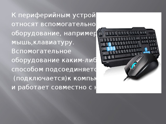 К периферийным устройствам относят вспомогательное оборудование, например, мышь,клавиатуру. Вспомогательное оборудование каким-либо способом подсоединяется  (подключается)к компьютеру и работает совместно с ним. 