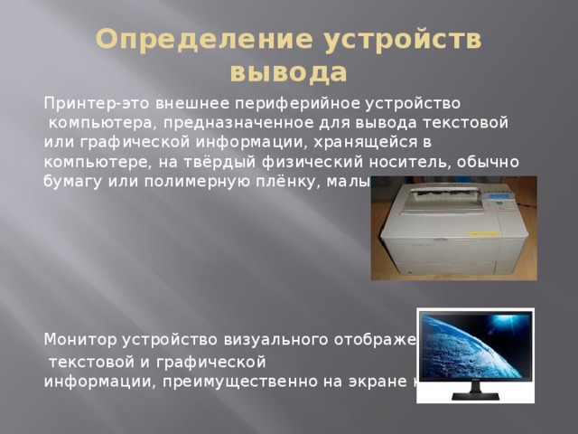 Определение устройств вывода Принтер-это внешнее периферийное устройство  компьютера, предназначенное для вывода текстовой или графической информации, хранящейся в компьютере, на твёрдый физический носитель, обычно бумагу или полимерную плёнку, малыми тиражами. Монитор устройство визуального отображения   текстовой и графической информации, преимущественно на экране кинескопа. 