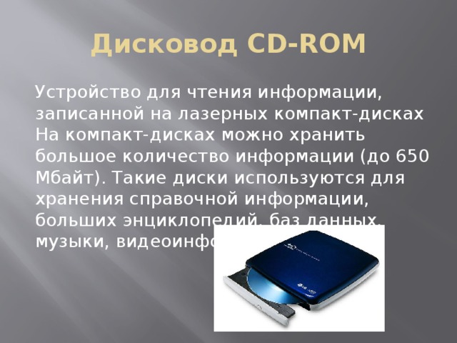 Дисковод CD-ROM Устройство для чтения информации, записанной на лазерных компакт-дисках На компакт-дисках можно хранить большое количество информации (до 650 Мбайт). Такие диски используются для хранения справочной информации, больших энциклопедий, баз данных, музыки, видеоинформации 