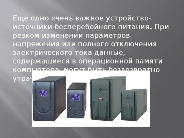 Еще одно очень важное устройство-источники бесперебойного питания .  При резком изменении параметров напряжения или полного отключения электрического тока данные, содержащиеся в операционной памяти компьютера, могут быть безвозвратно утрачены.   
