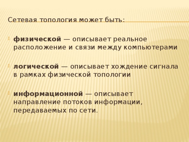 Сетевая топология может быть: физической — описывает реальное расположение и связи между компьютерами логической — описывает хождение сигнала в рамках физической топологии информационной — описывает направление потоков информации, передаваемых по сети . 