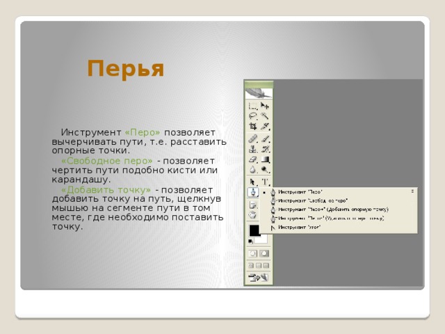 Перья   Инструмент «Перо» позволяет вычерчивать пути, т.е. расставить опорные точки.   «Свободное перо» - позволяет чертить пути подобно кисти или карандашу.   «Добавить точку» - позволяет добавить точку на путь, щелкнув мышью на сегменте пути в том месте, где необходимо поставить точку. 