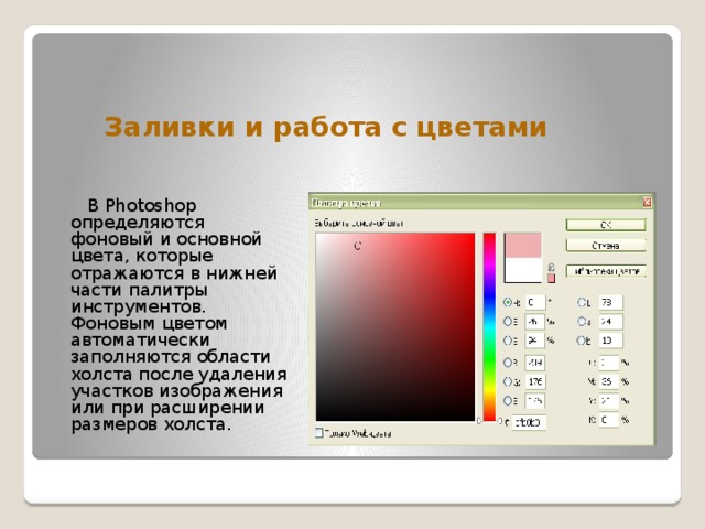 Заливки и работа с цветами   В Photoshop определяются фоновый и основной цвета, которые отражаются в нижней части палитры инструментов. Фоновым цветом автоматически заполняются области холста после удаления участков изображения или при расширении размеров холста. 