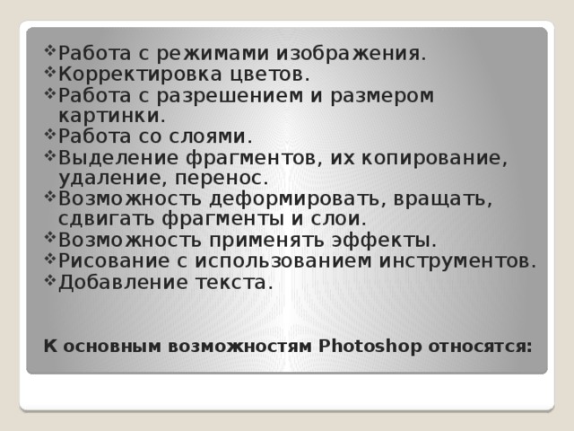 Работа с режимами изображения. Корректировка цветов. Работа с разрешением и размером картинки. Работа со слоями. Выделение фрагментов, их копирование, удаление, перенос. Возможность деформировать, вращать, сдвигать фрагменты и слои. Возможность применять эффекты. Рисование с использованием инструментов. Добавление текста.  К основным возможностям Photoshop относятся:   