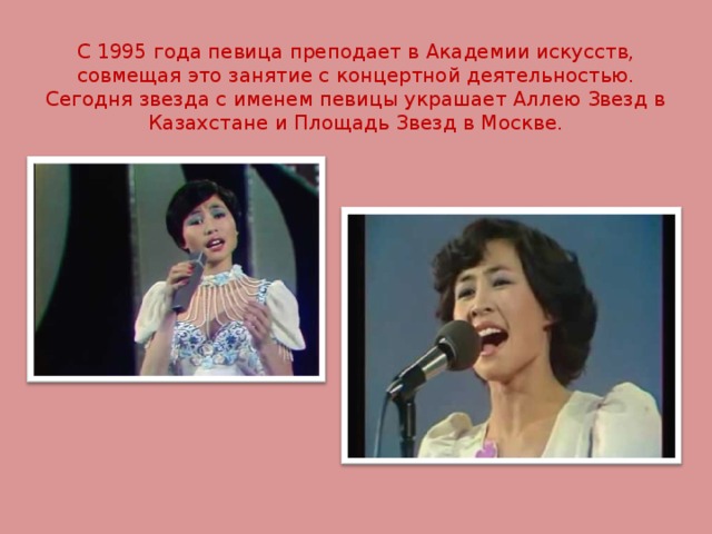 С 1995 года певица преподает в Академии искусств, совмещая это занятие с концертной деятельностью. Сегодня звезда с именем певицы украшает Аллею Звезд в Казахстане и Площадь Звезд в Москве. 
