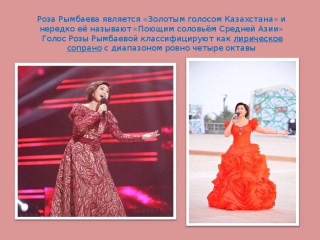 Роза Рымбаева является «Золотым голосом Казахстана» и нередко её называют  «Поющим соловьём Средней Азии»   Голос Розы Рымбаевой классифицируют как  лирическое сопрано  с диапазоном ровно четыре октавы 