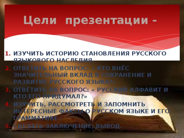 Цели презентации - Изучить историю становления русского языкового наследия. Ответить на вопрос: « Кто внёс значительный вклад в сохранение и развитие русского языка?» Ответить на вопрос: « Русский алфавит и кто его придумал?» Изучить, рассмотреть и запомнить интересные факты о русском языке и его грамматике. Сделать заключение, вывод. 