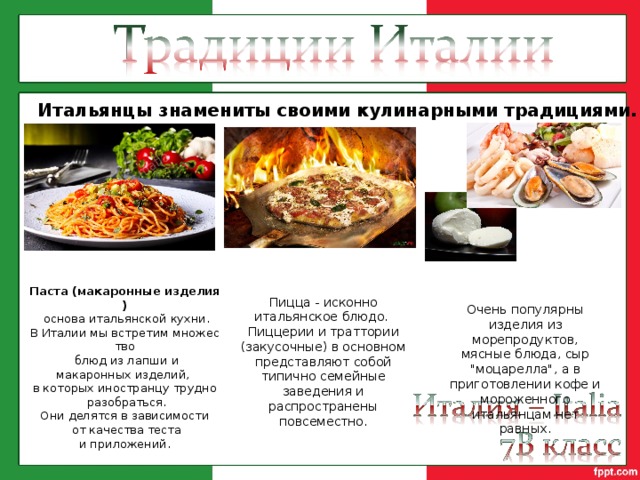 Итальянцы знамениты своими кулинарными традициями. Паста (макаронные изделия)   основа итальянской кухни. В Италии мы встретим множество   блюд из лапши и макаронных изделий,  в которых иностранцу трудно   разобраться. Они делятся в зависимости   от качества теста и приложений. Пицца - исконно итальянское блюдо. Пиццерии и траттории (закусочные) в основном представляют собой типично семейные заведения и распространены повсеместно. Очень популярны изделия из морепродуктов, мясные блюда, сыр 