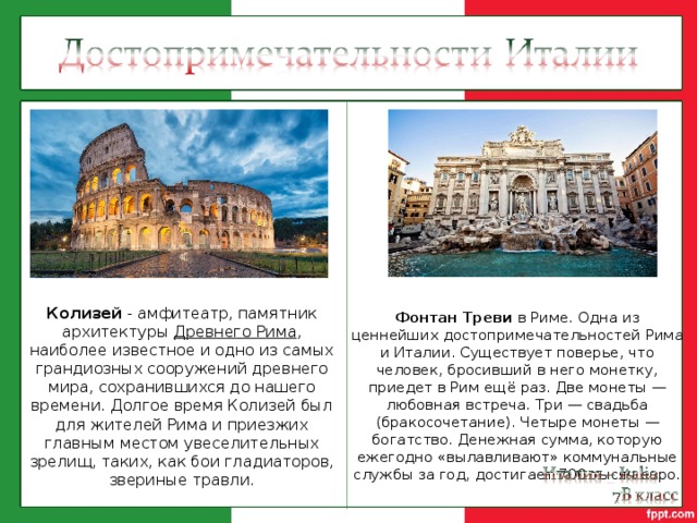 Колизей - амфитеатр, памятник архитектуры  Древнего Рима , наиболее известное и одно из самых грандиозных сооружений древнего мира, сохранившихся до нашего времени. Долгое время Колизей был для жителей Рима и приезжих главным местом увеселительных зрелищ, таких, как бои гладиаторов, звериные травли. Фонтан Треви в Риме. Одна из ценнейших достопримечательностей Рима и Италии. Существует поверье, что человек, бросивший в него монетку, приедет в Рим ещё раз. Две монеты — любовная встреча. Три — свадьба (бракосочетание). Четыре монеты — богатство. Денежная сумма, которую ежегодно «вылавливают» коммунальные службы за год, достигает 700 тысяч евро. 