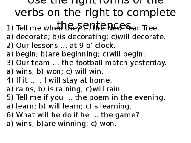 Use the right forms of the verbs on the right to complete the sentences. 1) Tell me when they … the New Year Tree. a) decorate; b)is decorating; c)will decorate. 2) Our lessons … at 9 o’ clock. a) begin; b)are beginning; c)will begin. 3) Our team … the football match yesterday. a) wins; b) won; c) will win. 4) If it … , I will stay at home. a) rains; b) is raining; c)will rain. 5) Tell me if you … the poem in the evening. a) learn; b) will learn; c)is learning. 6) What will he do if he … the game? a) wins; b)are winning; c) won. 