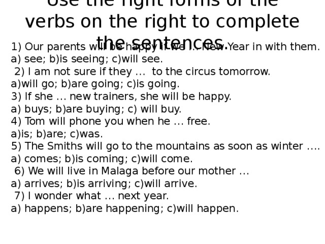 Use the right forms of the verbs on the right to complete the sentences. 1) Our parents will be happy if we … New Year in with them. a) see; b)is seeing; c)will see.  2) I am not sure if they … to the circus tomorrow. a)will go; b)are going; c)is going. 3) If she … new trainers, she will be happy. a) buys; b)are buying; c) will buy. 4) Tom will phone you when he … free. a)is; b)are; c)was. 5) The Smiths will go to the mountains as soon as winter …. a) comes; b)is coming; c)will come.  6) We will live in Malaga before our mother … a) arrives; b)is arriving; c)will arrive.  7) I wonder what … next year. a) happens; b)are happening; c)will happen. 