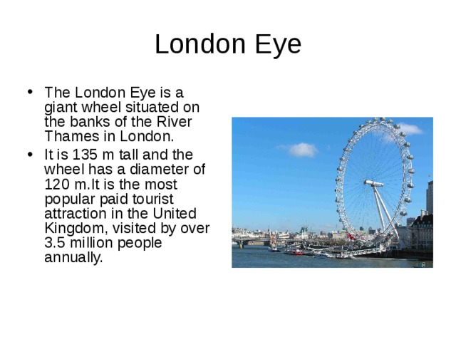 London Eye The London Eye is a  giant wheel situated on the banks of the River Thames in London. It is 135 m tall and the wheel has a diameter of 120 m.It is the most popular paid tourist attraction in the United Kingdom, visited by over 3.5 million people annually.  