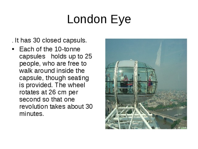 London Eye . It has 30 closed capsuls. Each of the 10-tonne capsules holds up to 25 people, who are free to walk around inside the capsule, though seating is provided. The wheel rotates at 26 cm per second so that one revolution takes about 30 minutes. 