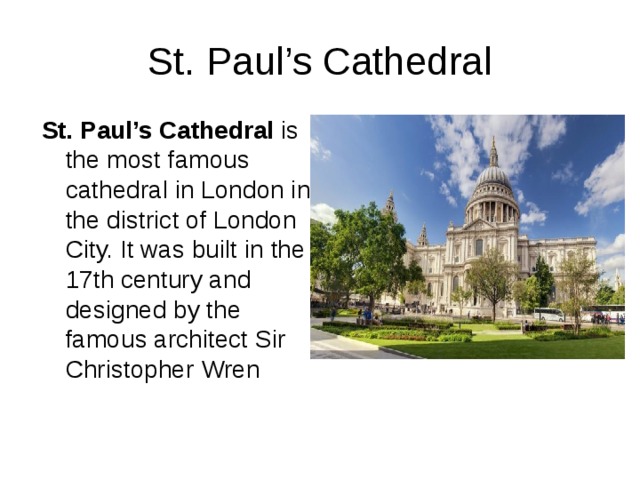 St. Paul’s Cathedral St. Paul’s Cathedral  is the most famous cathedral in London in the district of London City. It was built in the 17th century and designed by the famous architect Sir Christopher Wren 