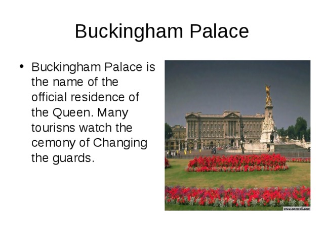 Buckingham Palace Buckingham Palace is the name of the official residence of the Queen. Many tourisns watch the cemony of Changing the guards. 