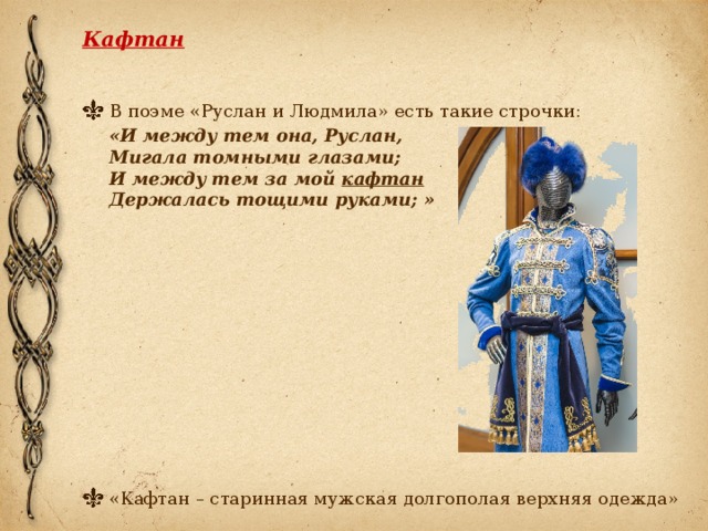 Кафтан   В поэме «Руслан и Людмила» есть такие строчки:  «И между тем она, Руслан,   Мигала томными глазами;  И между тем за мой  кафтан  Держалась тощими руками; » «Кафтан – старинная мужская долгополая верхняя одежда» 