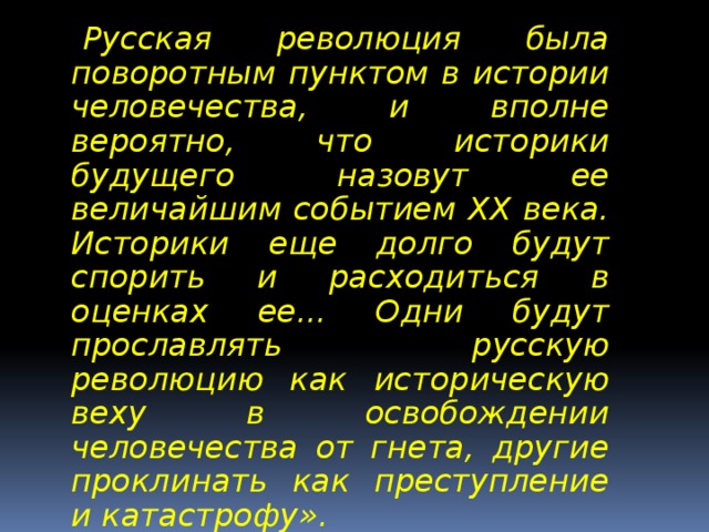 « Русская революция была поворотным пунктом в истории человечества, и вполне вероятно, что историки будущего назовут ее величайшим событием ХХ века. Историки еще долго будут спорить и расходиться в оценках ее... Одни будут прославлять русскую революцию как историческую веху в освобождении человечества от гнета, другие проклинать как преступление и катастрофу».  ЭДВАРД КАРР  